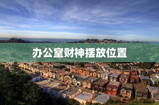 办公室财神摆放位置，公司财神适合摆放在什么位置